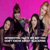 Interesting Facts We Bet You Don’t Know about Blackpink